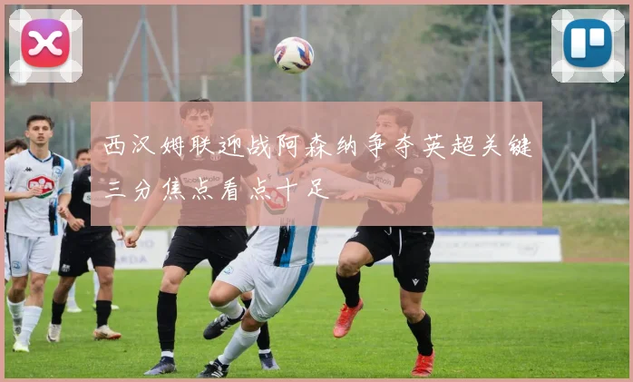 西汉姆联迎战阿森纳争夺英超关键三分焦点看点十足