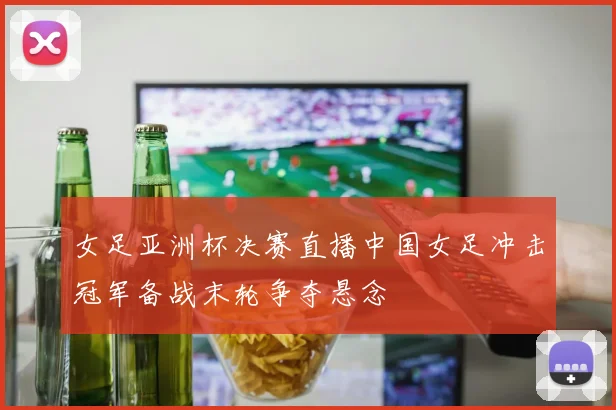 女足亚洲杯决赛直播中国女足冲击冠军备战末轮争夺悬念