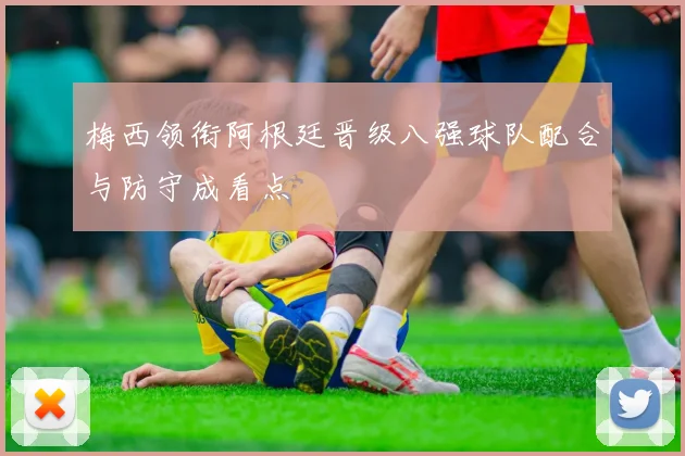 梅西领衔阿根廷晋级八强球队配合与防守成看点