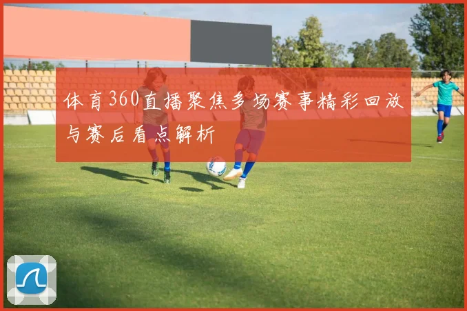 体育360直播聚焦多场赛事精彩回放与赛后看点解析
