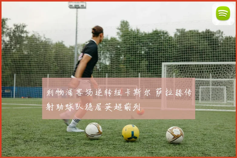 利物浦客场逆转纽卡斯尔 萨拉赫传射助球队稳居英超前列