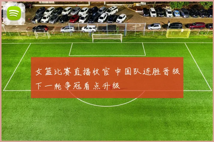 女篮比赛直播收官 中国队连胜晋级下一轮争冠看点升级