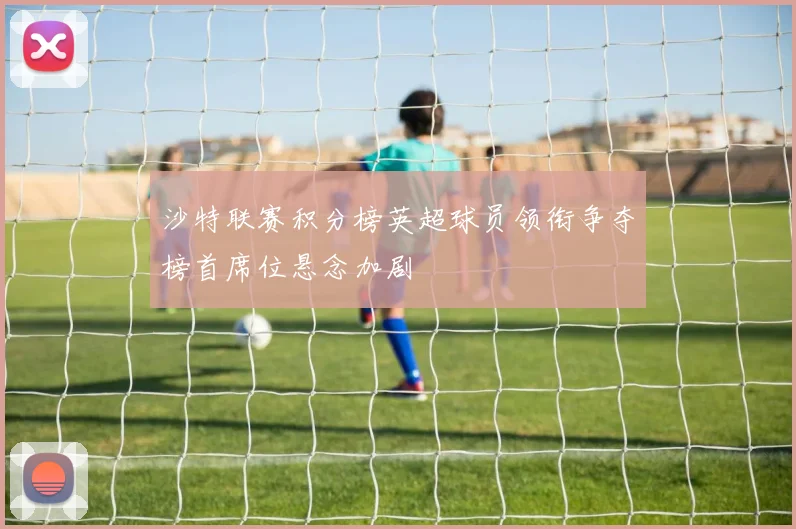沙特联赛积分榜英超球员领衔争夺榜首席位悬念加剧