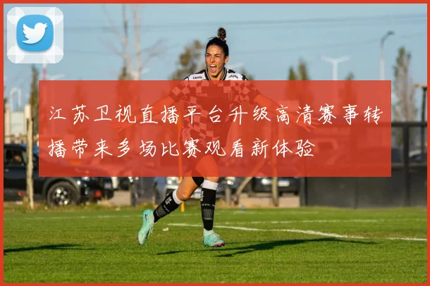 江苏卫视直播平台升级高清赛事转播带来多场比赛观看新体验