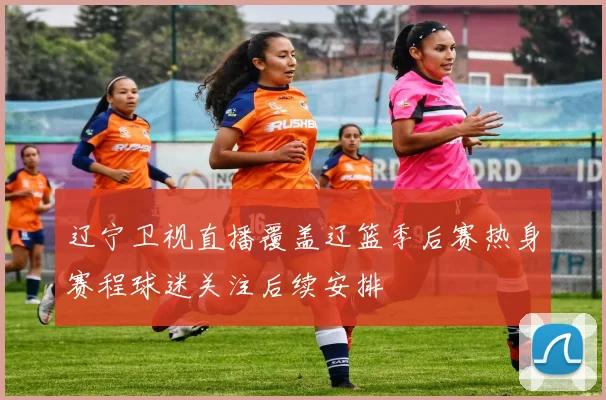 辽宁卫视直播覆盖辽篮季后赛热身赛程球迷关注后续安排