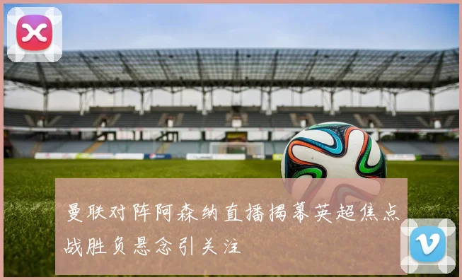 曼联对阵阿森纳直播揭幕英超焦点战胜负悬念引关注