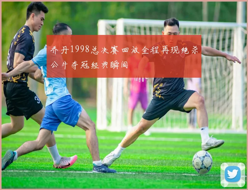 乔丹1998总决赛回放全程再现绝杀公牛夺冠经典瞬间