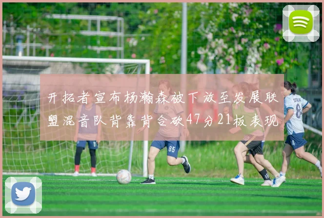 开拓者宣布杨瀚森被下放至发展联盟混音队背靠背合砍47分21板表现出色