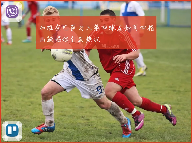 加维在巴萨打入第四球后如同四指山般崛起引发热议