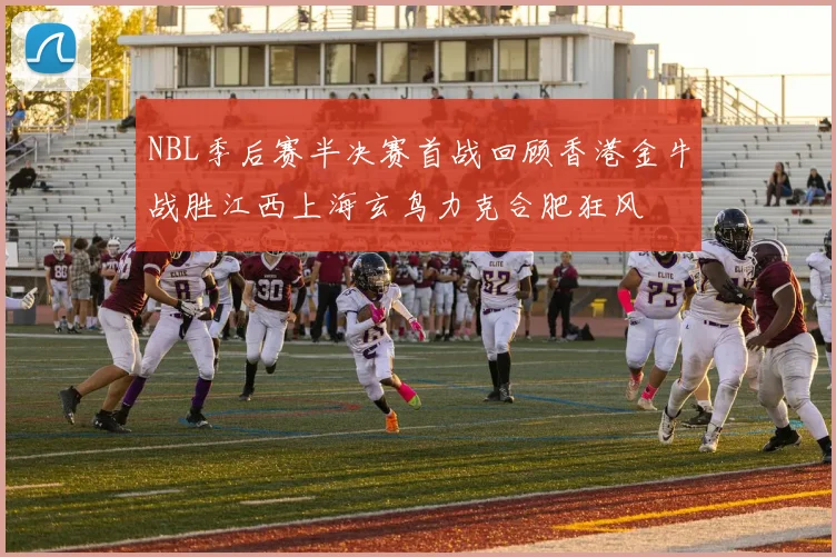NBL季后赛半决赛首战回顾香港金牛战胜江西上海玄鸟力克合肥狂风