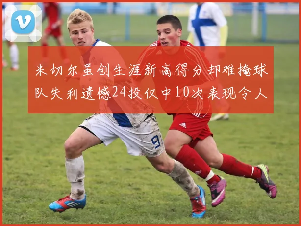 米切尔虽创生涯新高得分却难掩球队失利遗憾24投仅中10次表现令人唏嘘