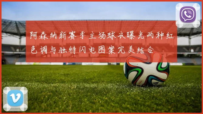 阿森纳新赛季主场球衣曝光两种红色调与独特闪电图案完美结合