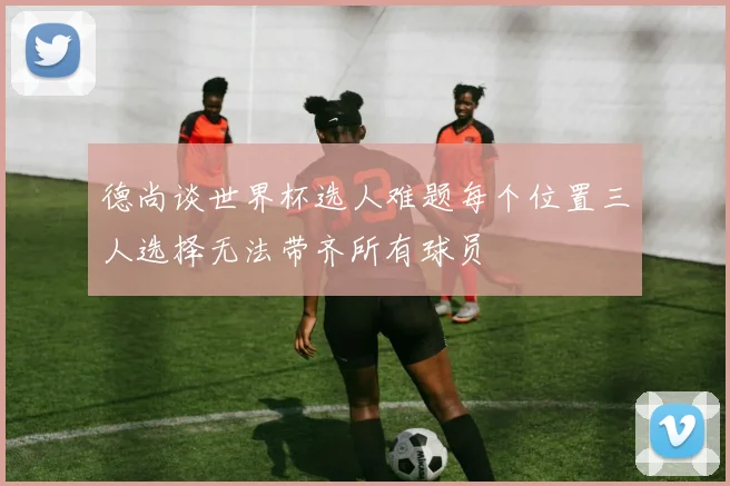 德尚谈世界杯选人难题每个位置三人选择无法带齐所有球员