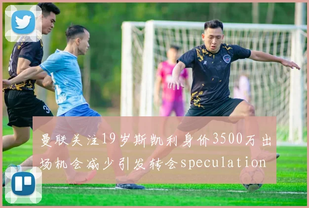 曼联关注19岁斯凯利身价3500万出场机会减少引发转会speculation
