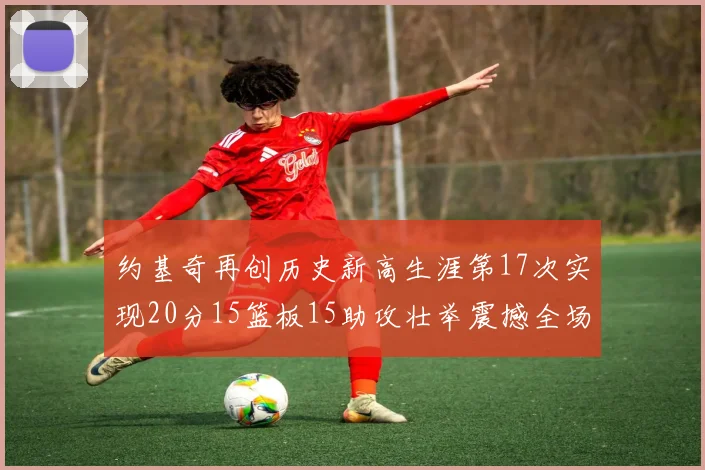 约基奇再创历史新高生涯第17次实现20分15篮板15助攻壮举震撼全场