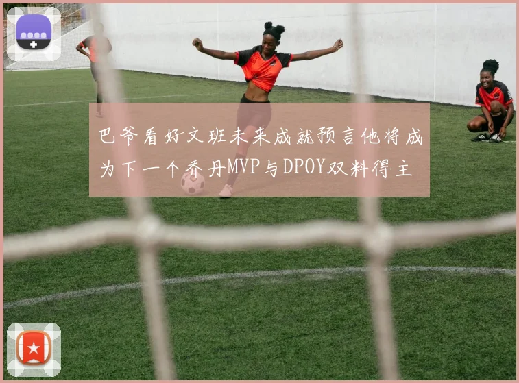 巴爷看好文班未来成就预言他将成为下一个乔丹MVP与DPOY双料得主