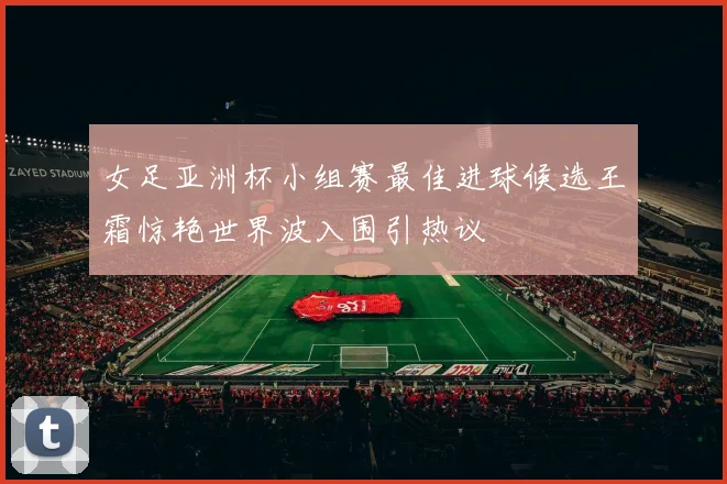女足亚洲杯小组赛最佳进球候选王霜惊艳世界波入围引热议
