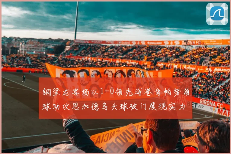 铜梁龙客场以1-0领先海港肯帕努角球助攻恩加德乌头球破门展现实力